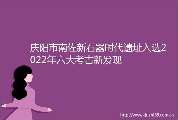 庆阳市南佐新石器时代遗址入选2022年六大考古新发现