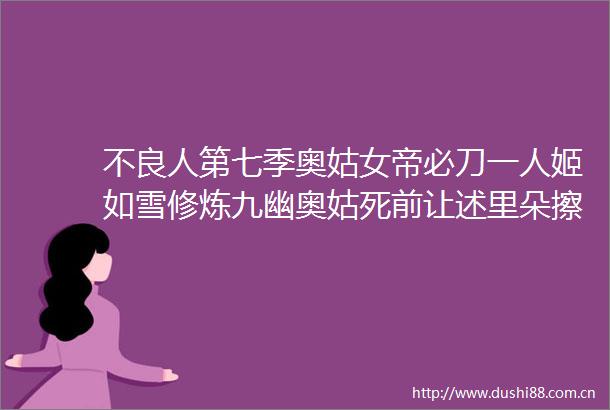 不良人第七季奥姑女帝必刀一人姬如雪修炼九幽奥姑死前让述里朵擦泪