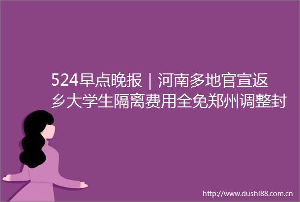 524早点晚报｜河南多地官宣返乡大学生隔离费用全免郑州调整封控管控区域清华博士报考协警学历系谎报