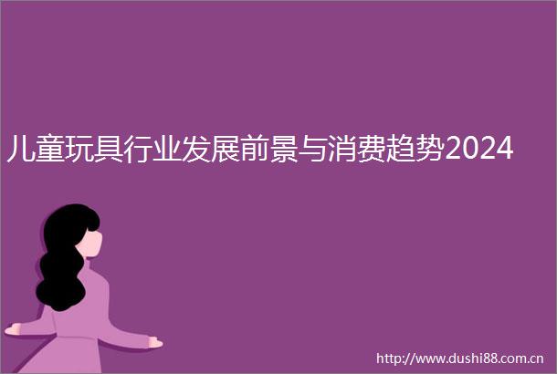 儿童玩具行业发展前景与消费趋势2024