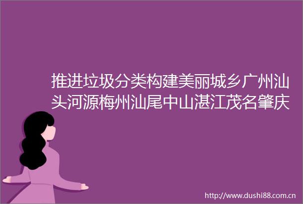 推进垃圾分类构建美丽城乡广州汕头河源梅州汕尾中山湛江茂名肇庆清远潮州云浮这么干