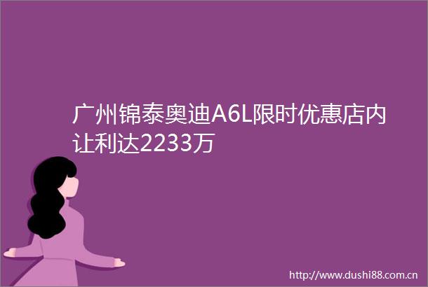 广州锦泰奥迪A6L限时优惠店内让利达2233万