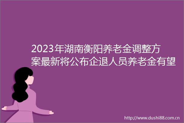 2023年湖南衡阳养老金调整方案最新将公布企退人员养老金有望涨多少钱