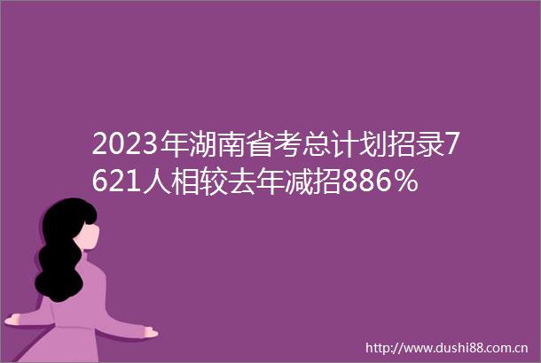 2023年湖南省考总计划招录7621人相较去年减招886％
