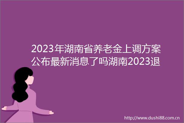2023年湖南省养老金上调方案公布最新消息了吗湖南2023退休工资每月涨多少钱