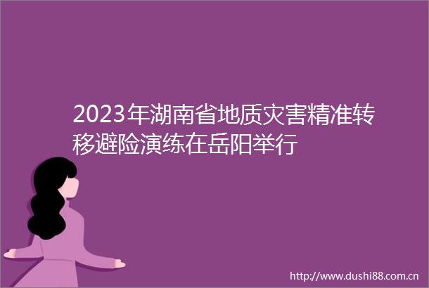 2023年湖南省地质灾害精准转移避险演练在岳阳举行