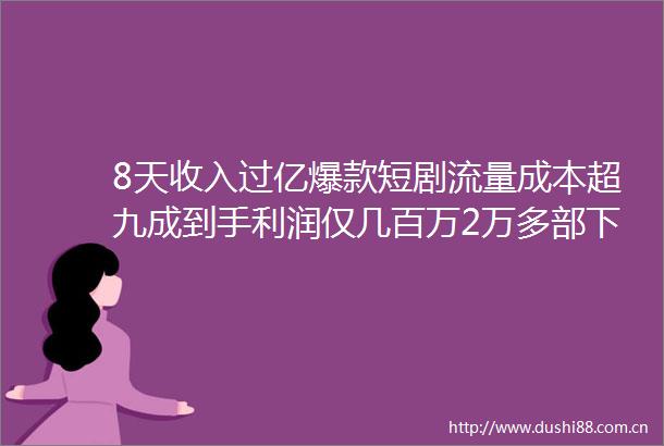 8天收入过亿爆款短剧流量成本超九成到手利润仅几百万2万多部下线