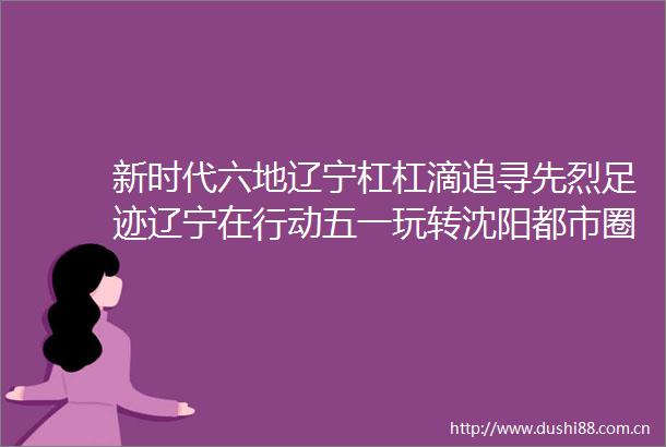 新时代六地辽宁杠杠滴追寻先烈足迹辽宁在行动五一玩转沈阳都市圈新时代六地辽宁杠杠滴五一玩转沈阳都市圈有一种美好叫辽宁