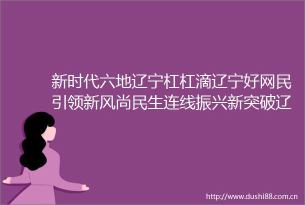 新时代六地辽宁杠杠滴辽宁好网民引领新风尚民生连线振兴新突破辽宁杠杠滴新时代六地辽宁杠杠滴