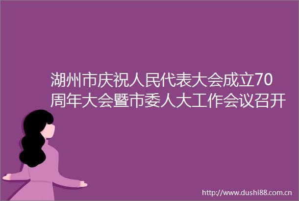 湖州市庆祝代表大会成立70周年大会暨市委人大工作会议召开