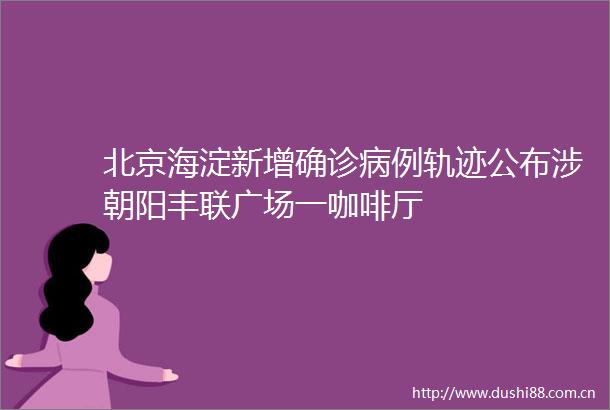 北京海淀新增确诊病例轨迹公布涉朝阳丰联广场一咖啡厅