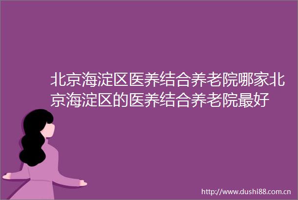 北京海淀区医养结合养老院哪家北京海淀区的医养结合养老院最好