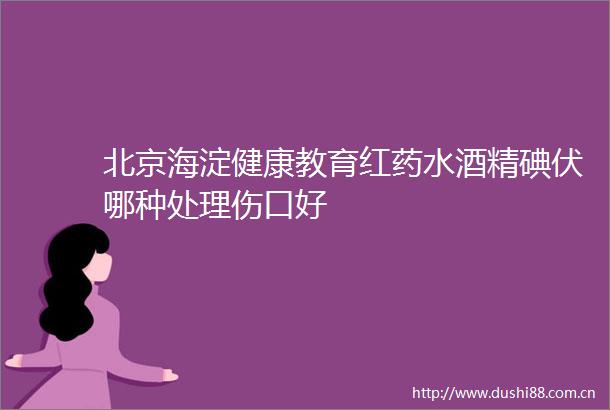 北京海淀健康教育红药水酒精碘伏哪种处理伤口好