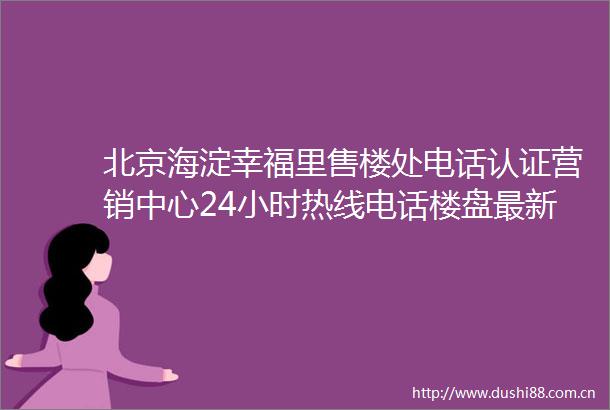 北京海淀幸福里售楼处电话认证营销中心24小时热线电话楼盘最新详情