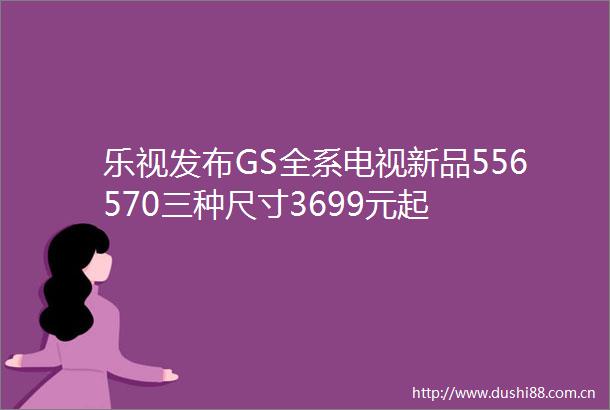乐视发布GS全系电视新品556570三种尺寸3699元起