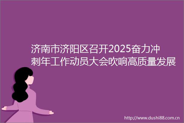 济南市济阳区召开2025奋力冲刺年工作动员大会吹响高质量发展冲锋号