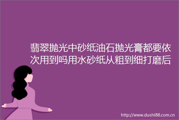 翡翠抛光中砂纸油石抛光膏都要依次用到吗用水砂纸从粗到细打磨后