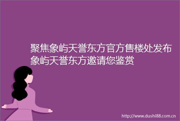 聚焦象屿天誉东方官方售楼处发布象屿天誉东方邀请您鉴赏
