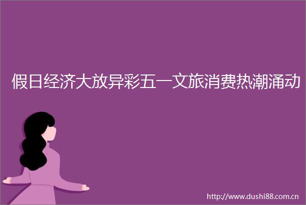 假日经济大放异彩五一文旅消费热潮涌动