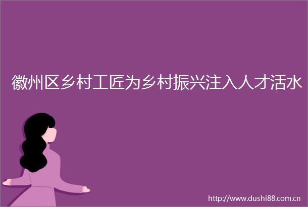 徽州区乡村工匠为乡村振兴注入人才活水