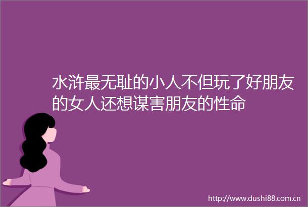 水浒最的不但玩了好朋友的女人还想谋害朋友的性命