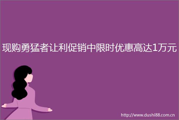 现购勇猛者让利促销中限时优惠高达1万元