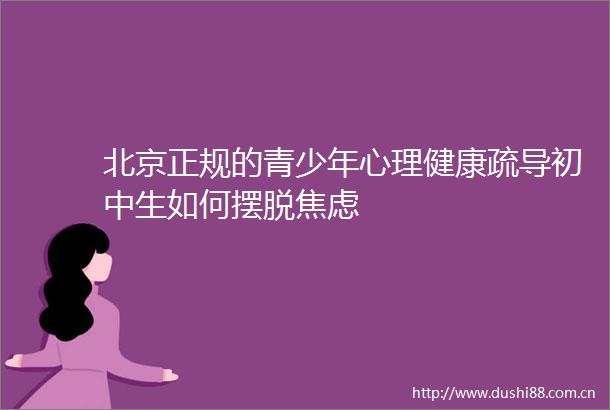 北京正规的青少年心理健康疏导初中生如何摆脱焦虑