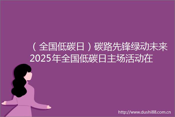 （全国低碳日）碳路先锋绿动未来2025年全国低碳日主场活动在杭州启幕