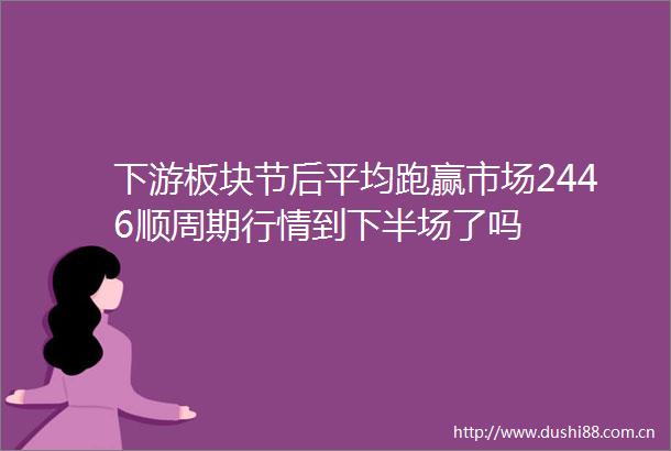 下游板块节后平均跑赢市场2446顺周期行情到下半场了吗