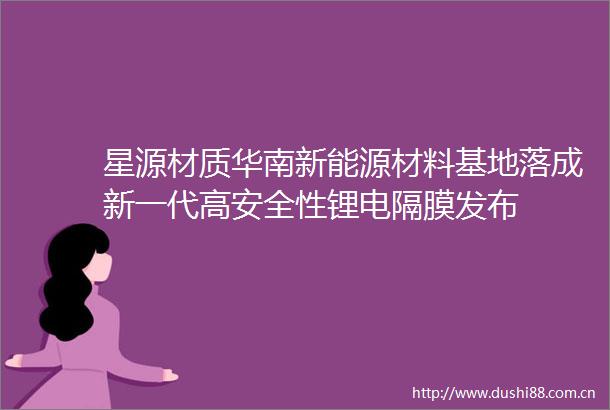 星源材质华南新能源材料基地落成新一代高安全性锂电隔膜发布