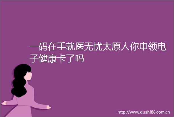 一码在手就医无忧太原人你申领电子健康卡了吗