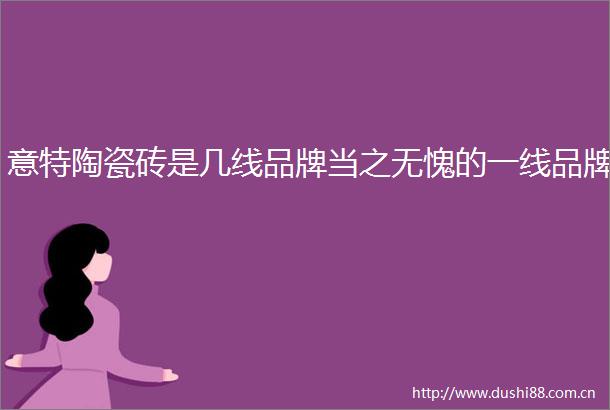 意特陶瓷砖是几线品牌当之无愧的一线品牌