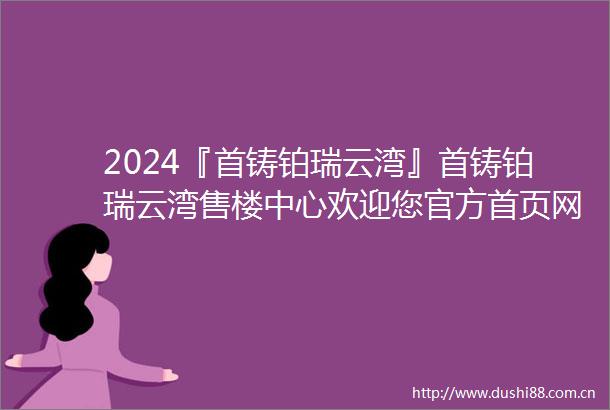 2024『首铸铂瑞云湾』首铸铂瑞云湾售楼中心欢迎您官方首页网站