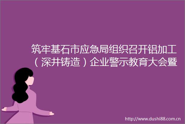 筑牢基石市应急局组织召开铝加工（深井铸造）企业警示教育大会暨重大事故隐患判定标准培训会议