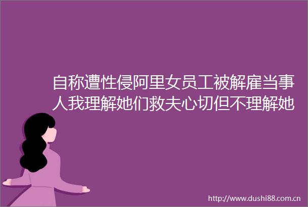 自称遭性侵阿里女员工被解雇当事人我理解她们救夫心切但不理解她们的三观