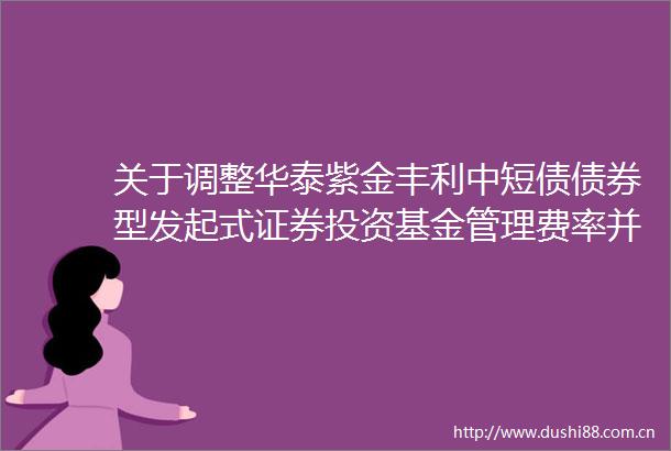 关于调整华泰紫金丰利中短债债券型发起式证券投资基金管理费率并修改基金合同等事项的公告
