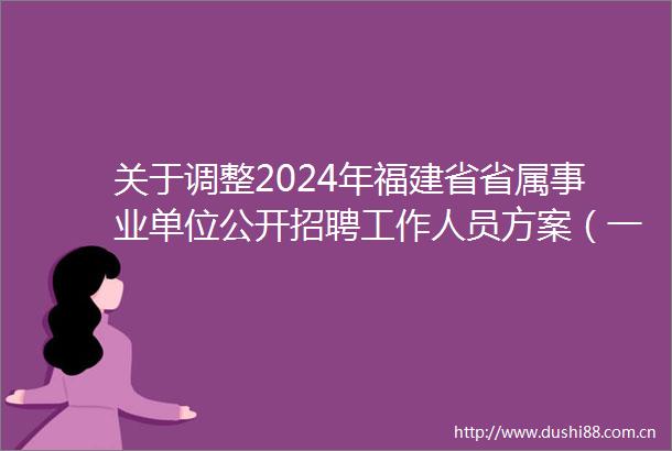 关于调整2024年福建省省属事业单位公开招聘工作人员方案（一）（二）（医疗类）部分岗位拟招聘人数的公告