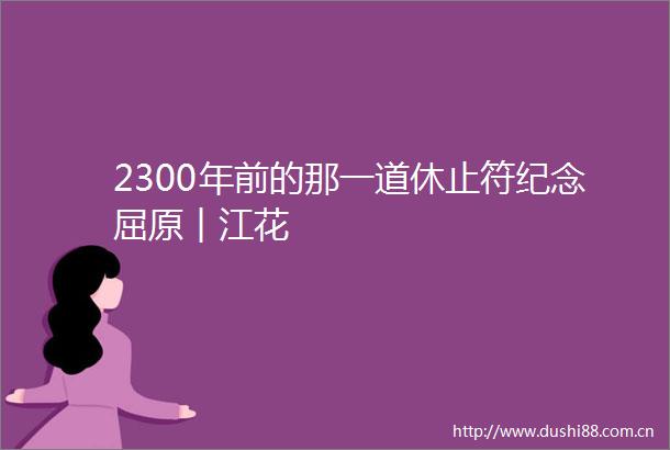 2300年前的那一道休止符纪念屈原︱江花