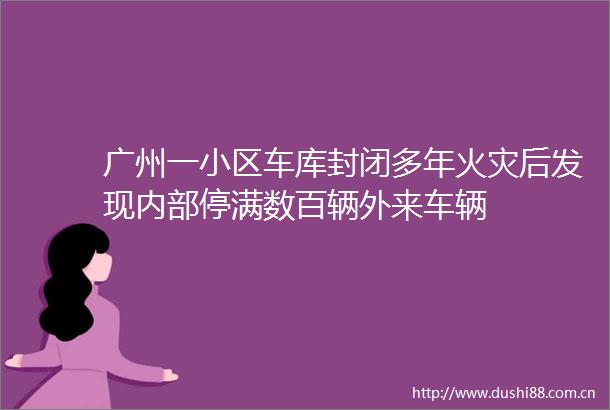 广州一小区车库封闭多年火灾后发现内部停满数百辆外来车辆