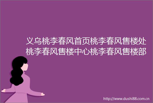 义乌桃李春风首页桃李春风售楼处桃李春风售楼中心桃李春风售楼部24小时电话楼盘详情