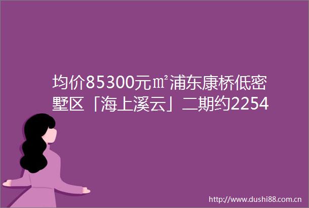 均价85300元㎡浦东康桥低密墅区「海上溪云」二期约225443㎡合院预计9月2日开启认购