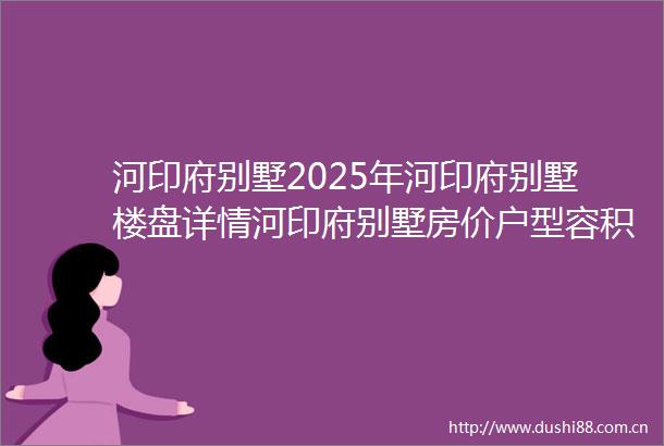 河印府别墅2025年河印府别墅楼盘详情河印府别墅房价户型容积率小区配套