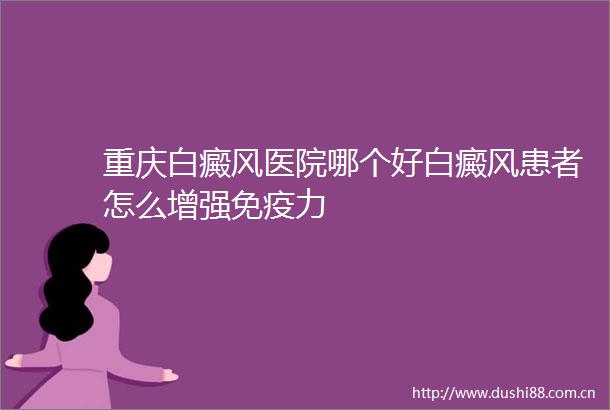 重庆白癜风医院哪个好白癜风患者怎么增强免疫力