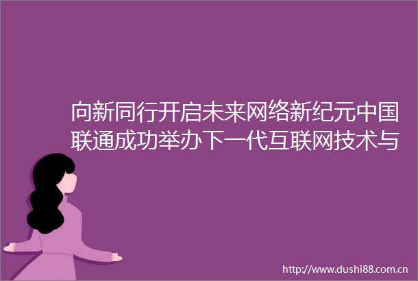 向新同行开启未来网络新纪元联通成功举办下一代互联网技术与产业发展论坛
