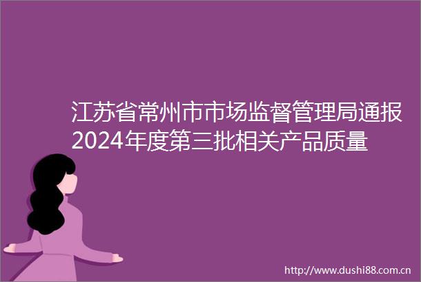 江苏省常州市市场监督管理局通报2024年度第三批相关产品质量监督抽查结果