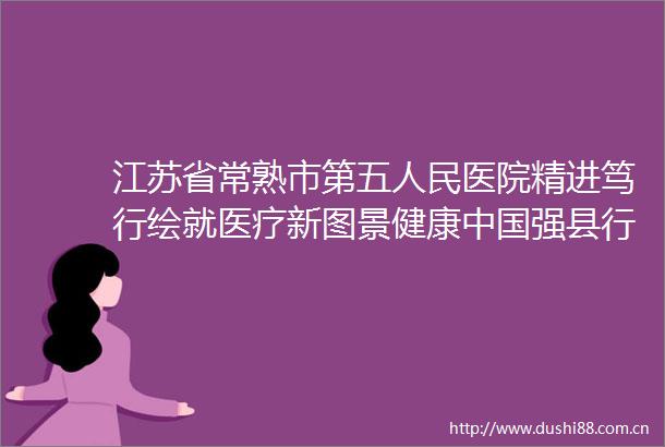 江苏省常熟市第五医院精进笃行绘就医疗新图景健康强县行听他说