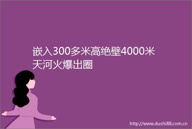 嵌入300多米高绝壁4000米天河火爆出圈