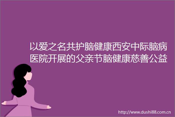 以爱之名共护脑健康西安中际脑病医院开展的父亲节脑健康慈善公益活动圆满落幕