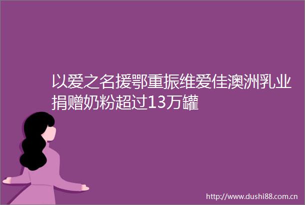 以爱之名援鄂重振维爱佳澳洲乳业捐赠奶粉超过13万罐