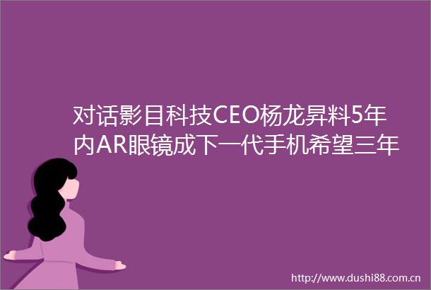 对话影目科技CEO杨龙昇料5年内AR眼镜成下一代手机希望三年内推动公司上市